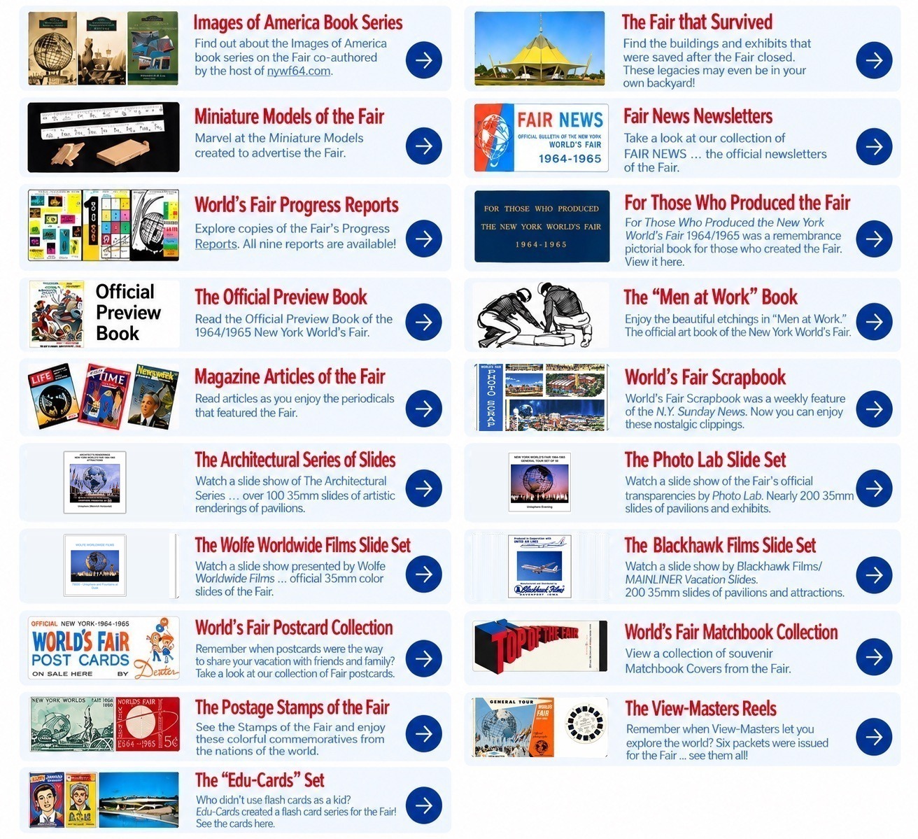 Artifacts & Legacies: Images of America Book Series; The Fair that Survived; Miniature Models of the Fair; Fair News Newsletters; World\u2019s Fair Progress Reports; For Those Who Produced the Fair; Official Preview Book; The \u201cMen at Work\u201d Book; Magazine Articles of the Fair; World\u2019s Fair Scrapbook; The Architectural Series of Slides; The Photo Lab Slide Set; The Wolfe Worldwide Films Slide Set; The Blackhawk Films Slide Set; World\u2019s Fair Postcard Collection; World\u2019s Fair Matchbook Collection; The Postage Stamps of the Fair; The View-Masters Reels; The \u201cEdu-Cards\u201d Set
